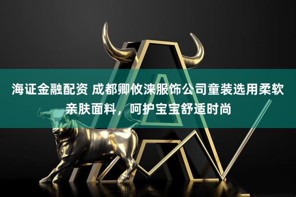 海证金融配资 成都卿攸涞服饰公司童装选用柔软亲肤面料，呵护宝宝舒适时尚