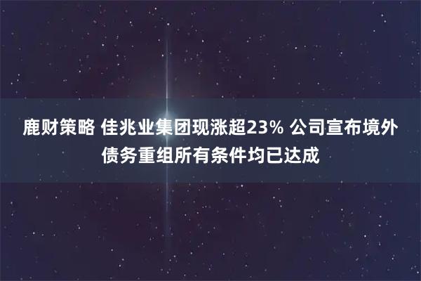 鹿财策略 佳兆业集团现涨超23% 公司宣布境外债务重组所有条件均已达成