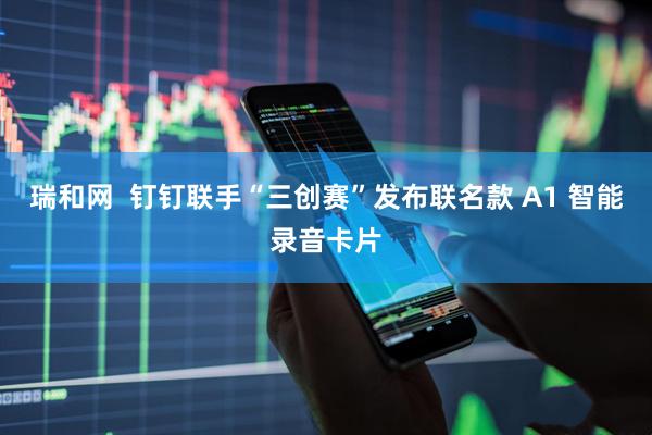 瑞和网  钉钉联手“三创赛”发布联名款 A1 智能录音卡片