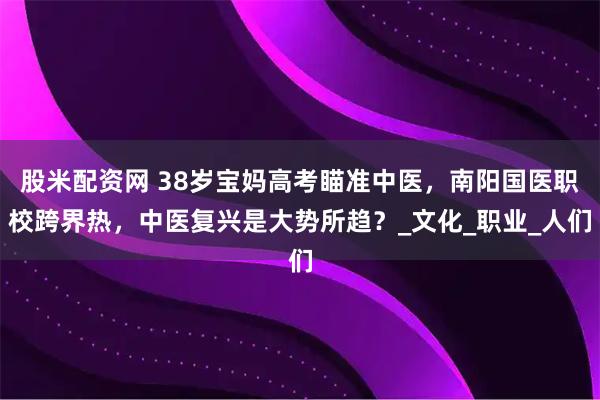 股米配资网 38岁宝妈高考瞄准中医，南阳国医职校跨界热，中医复兴是大势所趋？_文化_职业_人们
