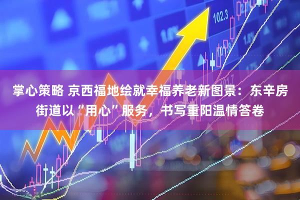 掌心策略 京西福地绘就幸福养老新图景：东辛房街道以“用心”服务，书写重阳温情答卷