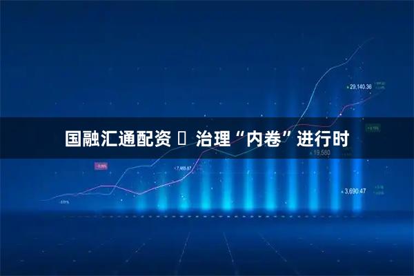 国融汇通配资 ​治理“内卷”进行时