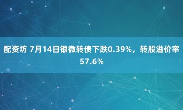 配资坊 7月14日银微转债下跌0.39%，转股溢价率57.6%