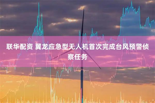 联华配资 翼龙应急型无人机首次完成台风预警侦察任务