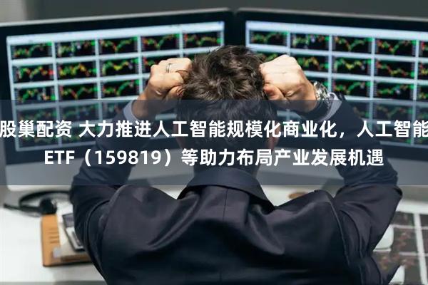 股巢配资 大力推进人工智能规模化商业化，人工智能ETF（159819）等助力布局产业发展机遇