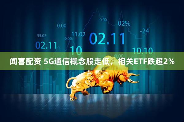 闻喜配资 5G通信概念股走低，相关ETF跌超2%
