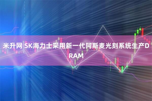 米升网 SK海力士采用新一代阿斯麦光刻系统生产DRAM