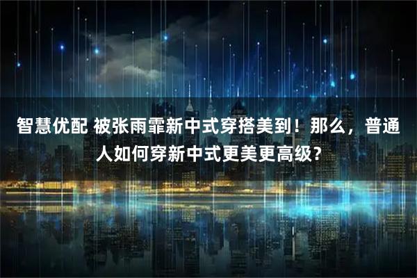 智慧优配 被张雨霏新中式穿搭美到！那么，普通人如何穿新中式更美更高级？