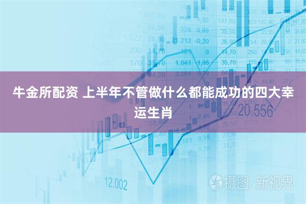 牛金所配资 上半年不管做什么都能成功的四大幸运生肖