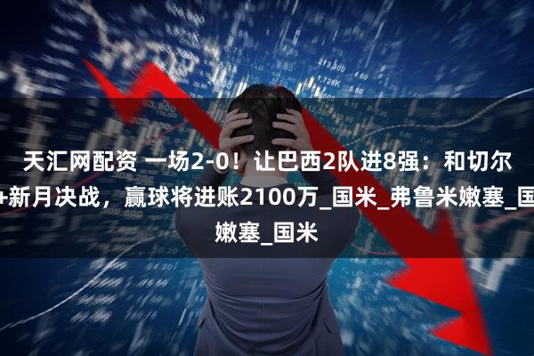 天汇网配资 一场2-0！让巴西2队进8强：和切尔西+新月决战，赢球将进账2100万_国米_弗鲁米嫩塞_国米