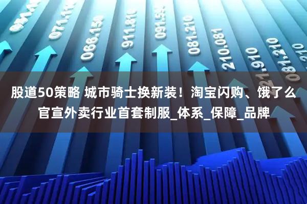 股道50策略 城市骑士换新装！淘宝闪购、饿了么官宣外卖行业首套制服_体系_保障_品牌